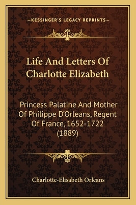 Life And Letters Of Charlotte Elizabeth: Princess Palatine And Mother Of Philippe D'Orleans, Regent Of France, 1652-1722 (1889) by Orleans, Charlotte-Elisabeth