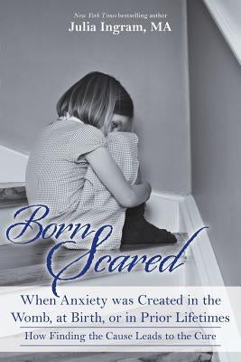 Born Scared: When Anxiety was Created in the Womb, at Birth, or in Prior Lifetimes, and How Finding the Cause Leads to the Cure by Ingram Ma, Julia