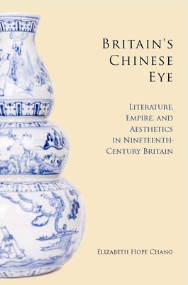 Britain's Chinese Eye: Literature, Empire, and Aesthetics in Nineteenth-Century Britain by Chang, Elizabeth