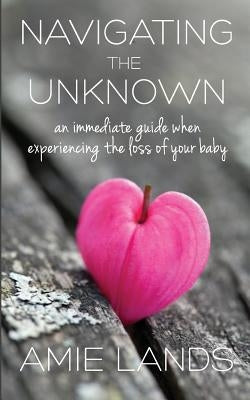 Navigating the Unknown: An Immediate Guide When Experiencing the Loss of Your Baby by Lands, Amie