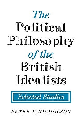The Political Philosophy of the British Idealists: Selected Studies by Nicholson, Peter P.
