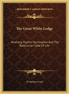 The Great White Lodge: Attaining Psychic Illumination and the Rosicrucian Code of Life by Lewis, H. Spencer