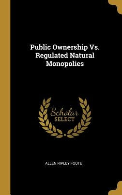 Public Ownership Vs. Regulated Natural Monopolies by Foote, Allen Ripley