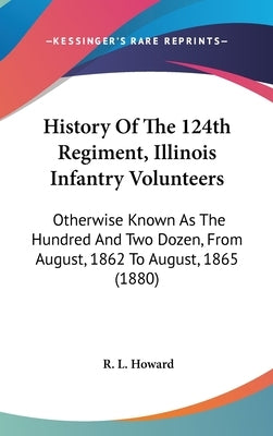 History Of The 124th Regiment, Illinois Infantry Volunteers: Otherwise Known As The Hundred And Two Dozen, From August, 1862 To August, 1865 (1880) by Howard, R. L.