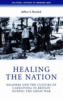 Healing the Nation: Soldiers and the Culture of Caregiving in Britain During the Great War by Reznick, Jeffrey