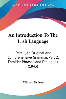 An Introduction to the Irish Language: Part 1, an Original and Comprehensive Grammar, Part 2, Familiar Phrases and Dialogues (1843) by Neilson, William