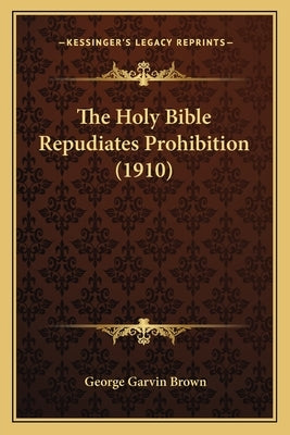 The Holy Bible Repudiates Prohibition (1910) by Brown, George Garvin