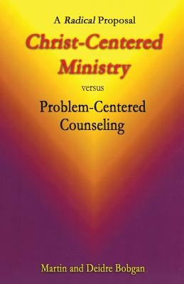 Christ-Centered Ministry versus Problem-Centered Counseling: A Radical Proposal by Bobgan, Deidre