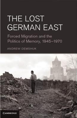 The Lost German East: Forced Migration and the Politics of Memory, 1945-1970 by Demshuk, Andrew