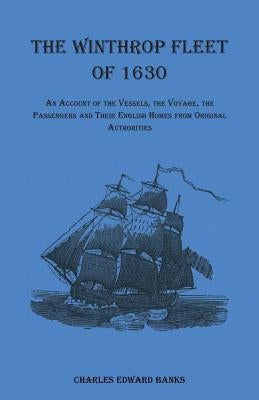 The Winthrop Fleet of 1630: An Account of the Vessels, the Voyage, the Passengers and Their English Homes from Original Authorities by Banks, Charles Edward