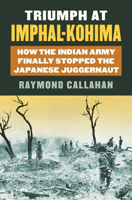Triumph at Imphal-Kohima: How the Indian Army Finally Stopped the Japanese Juggernaut by Callahan, Raymond A.