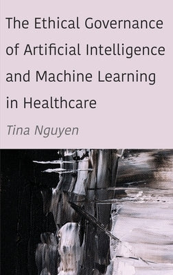 The Ethical Governance of Artificial Intelligence and Machine Learning in Healthcare by Nguyen, Tina