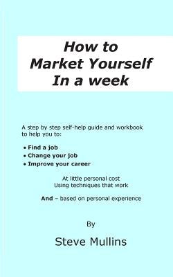How to Market Yourself in a Week: A step-by-step self help guide and workbook to help you to: find a job, change your job or improve your career - bas by Mullins, Steve