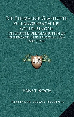 Die Ehemalige Glashutte Zu Langenbach Bei Schleusingen: Die Mutter Der Glashutten Zu Fehrenbach Und Lauscha, 1525-1589 (1908) by Koch, Ernst