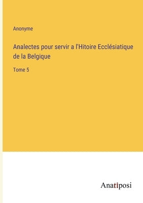 Analectes pour servir a l'Hitoire Ecclésiatique de la Belgique: Tome 5 by Anonyme