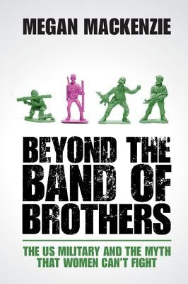 Beyond the Band of Brothers: The Us Military and the Myth That Women Can't Fight by MacKenzie, Megan