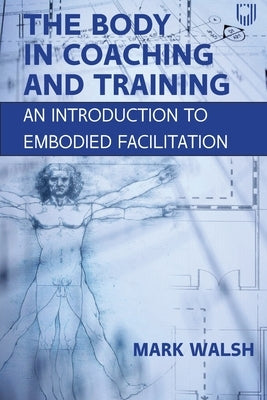 The Body in Coaching and Training: An Introduction to Embodied Facilitation by Walsh, Mark