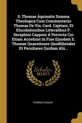 S. Thomae Aquinatis Summa Theologica Cum Commentariis Thomae De Vio, Card. Cajetani, Et Elucidationibus Litteralibus P. Seraphini Capponi A Porrecta C by D'Aquin, Thomas