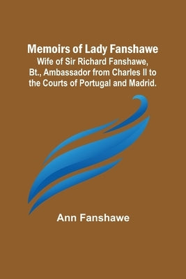 Memoirs of Lady Fanshawe; Wife of Sir Richard Fanshawe, Bt., Ambassador from Charles II to the Courts of Portugal and Madrid. by Fanshawe, Ann