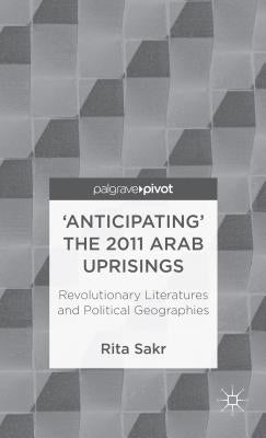 'Anticipating' the 2011 Arab Uprisings: Revolutionary Literatures and Political Geographies by Sakr, R.