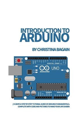 Introduction to Arduino: A Simple Step by Step Tutorial Guide of Arduino Fundamentals. Complete with Code and Pictures to Make Your Life Easier by Bagain, Christina