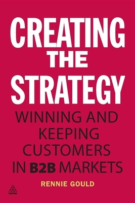 Creating the Strategy: Winning and Keeping Customers in B2B Markets by Gould, Rennie