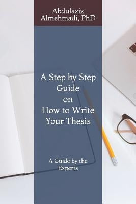 A Step by Step Guide on How to Write Your Thesis: A Guide by the Experts by Almehmadi Phd, Abdulaziz