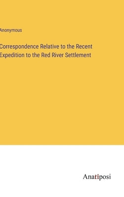 Correspondence Relative to the Recent Expedition to the Red River Settlement by Anonymous