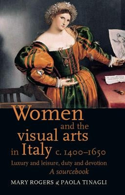 Women and the Visual Arts in Italy c. 1400-1650: Luxury and Leisure, Duty and Devotion: A Sourcebook by Rogers, Mary