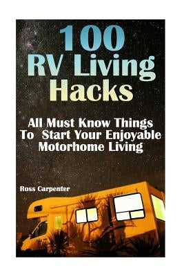 100 RV Living Hacks: All Must Know Things To Start Your Enjoyable Motorhome Living by Carpenter, Ross