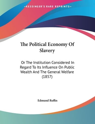 The Political Economy Of Slavery: Or The Institution Considered In Regard To Its Influence On Public Wealth And The General Welfare (1857) by Ruffin, Edmund