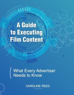 A Guide to Executing Film Content: What Every Advertiser Needs To Know by Reed, Caroline