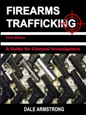 Firearms Trafficking - A Guide for Criminal Investigators by Armstrong, Dale