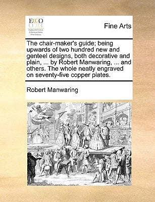 The Chair-Maker's Guide; Being Upwards of Two Hundred New and Genteel Designs, Both Decorative and Plain, ... by Robert Manwaring, ... and Others. the by Manwaring, Robert