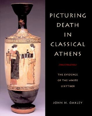 Picturing Death in Classical Athens by Oakley, John H.