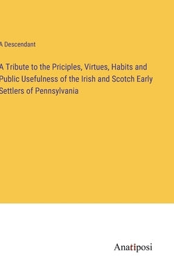 A Tribute to the Priciples, Virtues, Habits and Public Usefulness of the Irish and Scotch Early Settlers of Pennsylvania by A Descendant