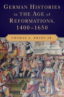 German Histories in the Age of Reformations, 1400-1650 by Brady Jr, Thomas A.