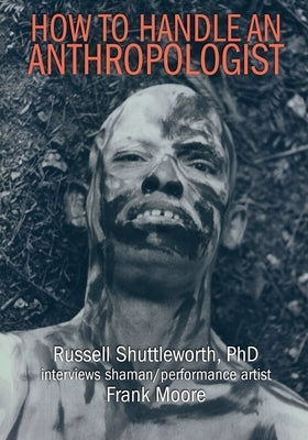 How to Handle an Anthropologist: Russell Shuttleworth, PhD interviews shaman/performance artist Frank Moore by Shuttleworth, Russell