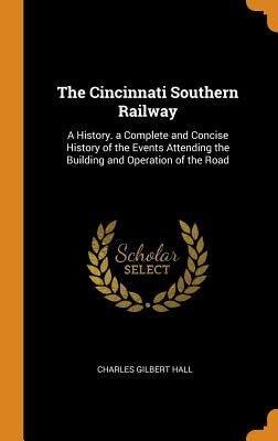 The Cincinnati Southern Railway: A History. a Complete and Concise History of the Events Attending the Building and Operation of the Road by Hall, Charles Gilbert