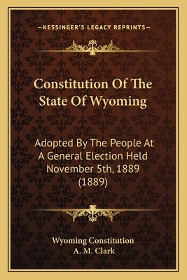 Constitution Of The State Of Wyoming: Adopted By The People At A General Election Held November 5th, 1889 (1889) by Wyoming Constitution