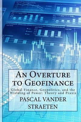 An Overture to Geofinance: Global Finance, Geopolitics, and the Wielding of Power: Theory and Praxis by Vander Straeten, Pascal