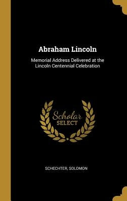 Abraham Lincoln: Memorial Address Delivered at the Lincoln Centennial Celebration by Solomon, Schechter