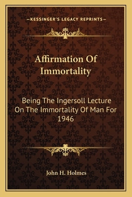 Affirmation of Immortality: Being the Ingersoll Lecture on the Immortality of Man for 1946 by Holmes, John H.