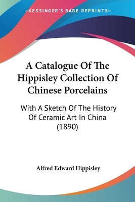A Catalogue Of The Hippisley Collection Of Chinese Porcelains: With A Sketch Of The History Of Ceramic Art In China (1890) by Hippisley, Alfred Edward