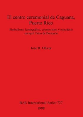 El centro ceremonial de Caguana, Puerto Rico: Simbolismo iconográfico, cosmovisión y el poderío caciquil Taíno de Boriquén by Oliver, José R.