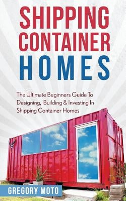 Shipping Container Homes: The Ultimate Beginners Guide To Designing, Building & Investing In Shipping Container Homes (Prefab, Shipping Containe by Moto, Gregory