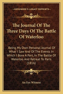 The Journal Of The Three Days Of The Battle Of Waterloo: Being My Own Personal Journal Of What I Saw And Of The Events In Which I Bore A Part, In The by An Eye Witness