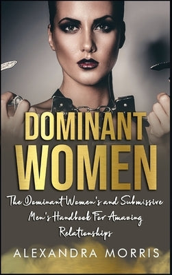 Dominant Women: The Dominant Women's and Submissive Men's Handbook For Amazing Relationships by Morris, Alexandra