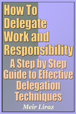 How to Delegate Work and Responsibility - A Step by Step Guide to Effective Delegation Techniques by Liraz, Meir