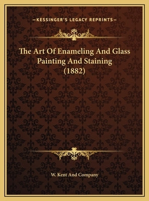 The Art of Enameling and Glass Painting and Staining (1882) the Art of Enameling and Glass Painting and Staining (1882) by W. Kent and Company